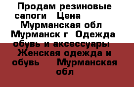 Продам резиновые сапоги › Цена ­ 1 500 - Мурманская обл., Мурманск г. Одежда, обувь и аксессуары » Женская одежда и обувь   . Мурманская обл.